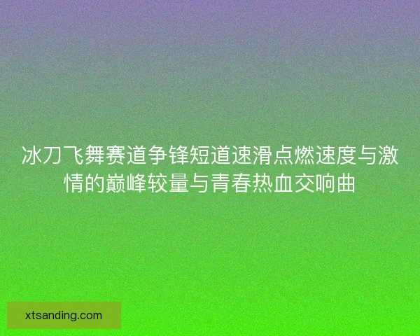 冰刀飞舞赛道争锋短道速滑点燃速度与激情的巅峰较量与青春热血交响曲