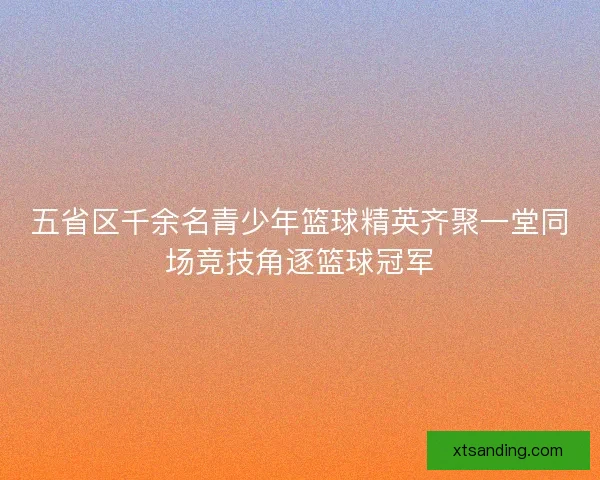 五省区千余名青少年篮球精英齐聚一堂同场竞技角逐篮球冠军
