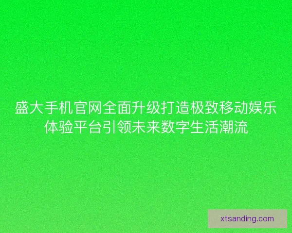 盛大手机官网全面升级打造极致移动娱乐体验平台引领未来数字生活潮流