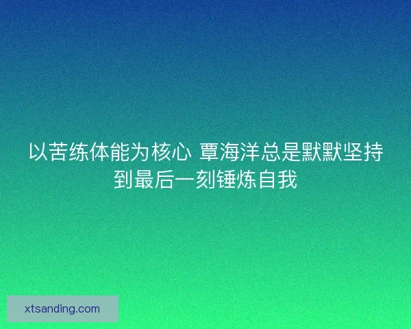 以苦练体能为核心 覃海洋总是默默坚持到最后一刻锤炼自我