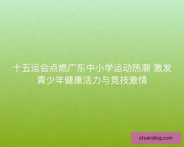 十五运会点燃广东中小学运动热潮 激发青少年健康活力与竞技激情