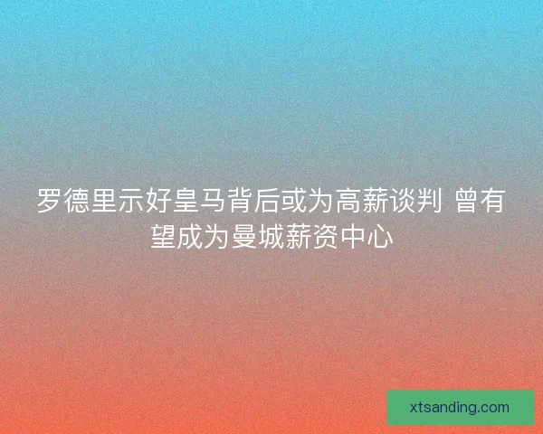 罗德里示好皇马背后或为高薪谈判 曾有望成为曼城薪资中心